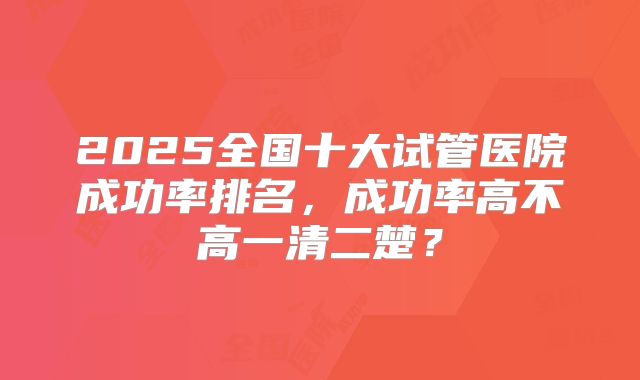 2025全国十大试管医院成功率排名，成功率高不高一清二楚？