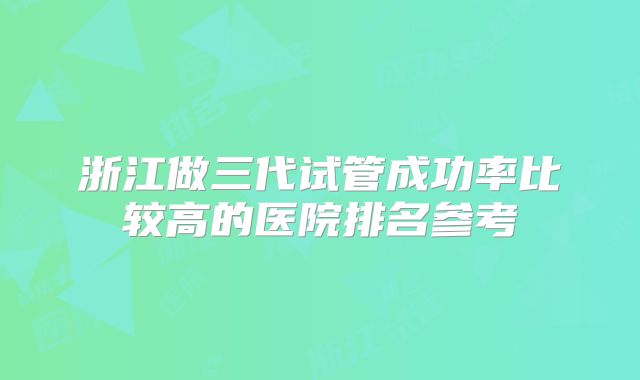 浙江做三代试管成功率比较高的医院排名参考