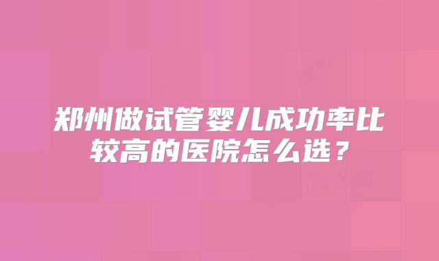 郑州做试管婴儿成功率比较高的医院怎么选？
