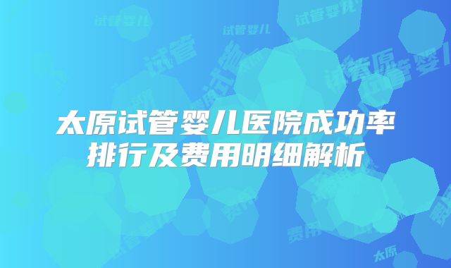 太原试管婴儿医院成功率排行及费用明细解析