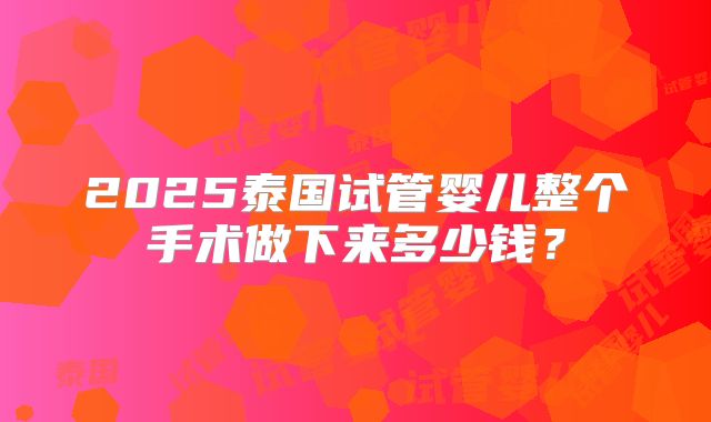 2025泰国试管婴儿整个手术做下来多少钱？