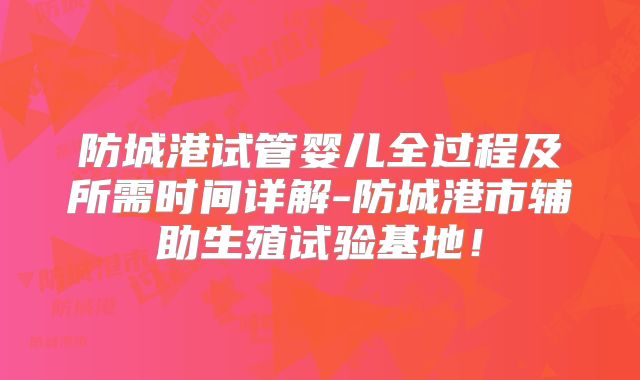 防城港试管婴儿全过程及所需时间详解-防城港市辅助生殖试验基地！