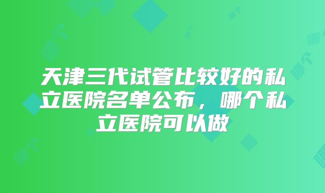 天津三代试管比较好的私立医院名单公布,哪个私立医院可以做