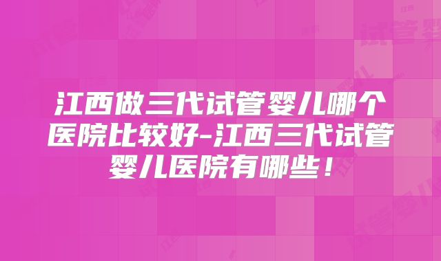 江西做三代试管婴儿哪个医院比较好-江西三代试管婴儿医院有哪些！