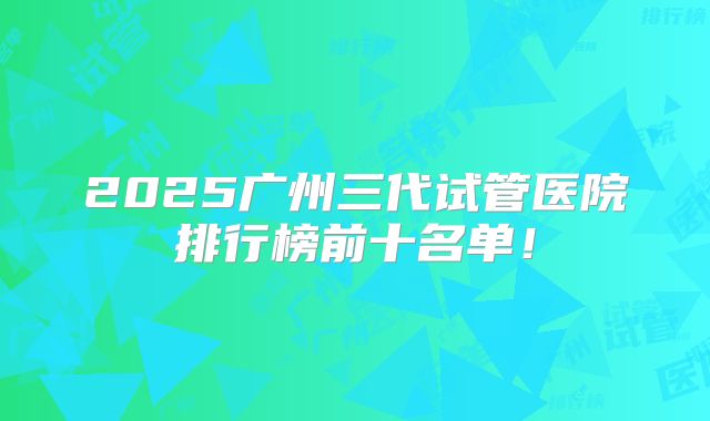 2025广州三代试管医院排行榜前十名单！