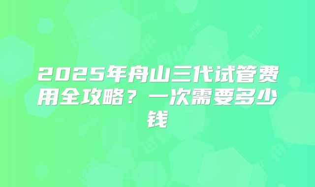 2025年舟山三代试管费用全攻略?一次需要多少钱