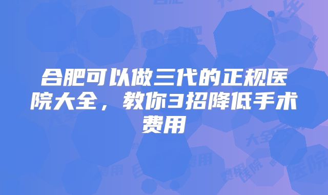 合肥可以做三代的正规医院大全,教你3招降低手术费用