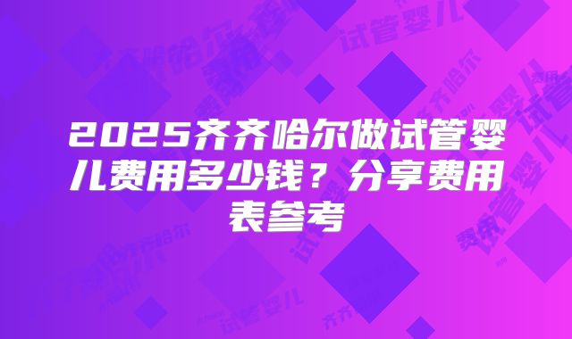 2025齐齐哈尔做试管婴儿费用多少钱？分享费用表参考