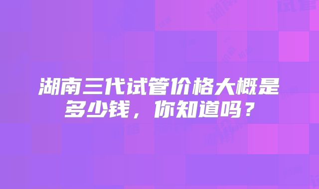 湖南三代试管价格大概是多少钱,你知道吗?
