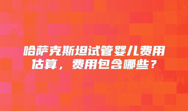 哈萨克斯坦试管婴儿费用估算，费用包含哪些？