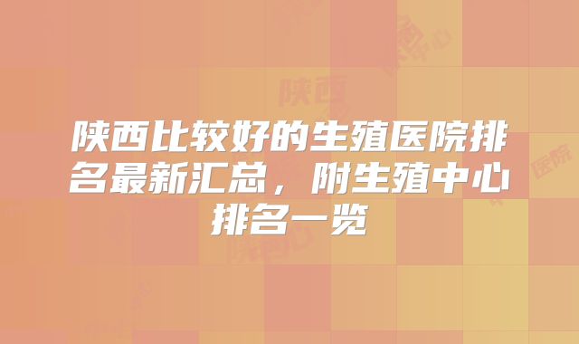 陕西比较好的生殖医院排名最新汇总，附生殖中心排名一览