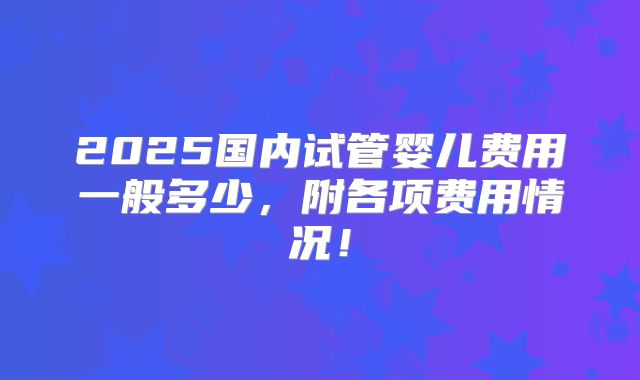 2025国内试管婴儿费用一般多少,附各项费用情况!