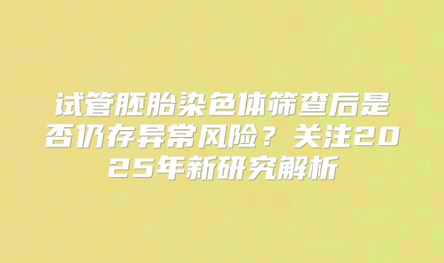 试管胚胎染色体筛查后是否仍存异常风险?关注2025年新研究解析