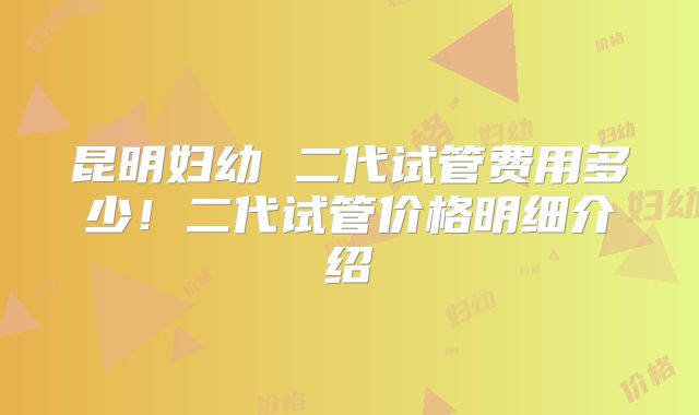 昆明妇幼 二代试管费用多少!二代试管价格明细介绍