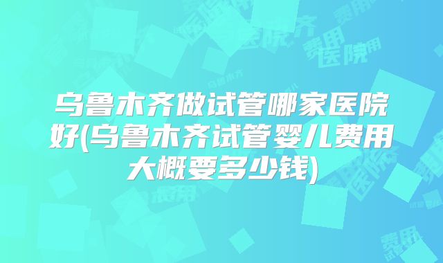乌鲁木齐做试管哪家医院好(乌鲁木齐试管婴儿费用大概要多少钱)