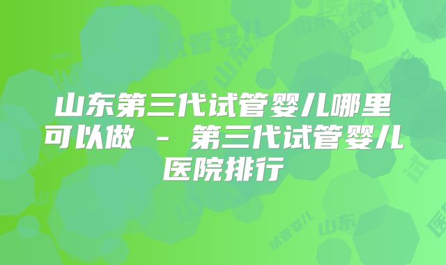 山东第三代试管婴儿哪里可以做 - 第三代试管婴儿医院排行