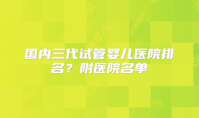 国内三代试管婴儿医院排名？附医院名单
