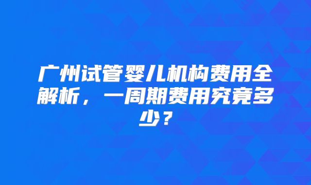 广州试管婴儿机构费用全解析，一周期费用究竟多少？