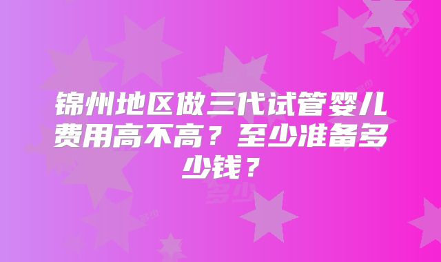 锦州地区做三代试管婴儿费用高不高？至少准备多少钱？