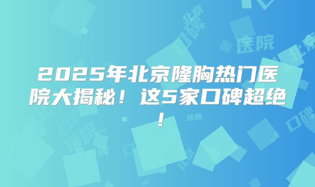 2025年北京隆胸热门医院大揭秘！这5家口碑超绝！