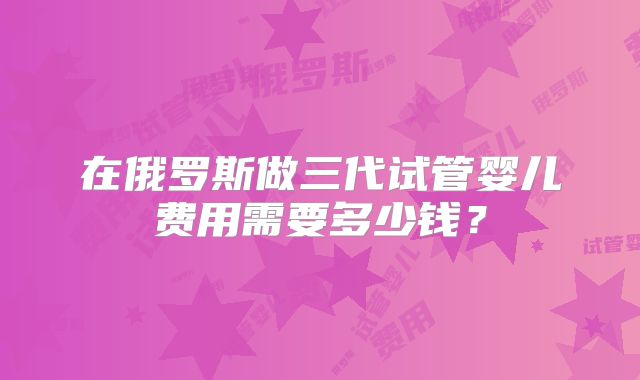 在俄罗斯做三代试管婴儿费用需要多少钱？