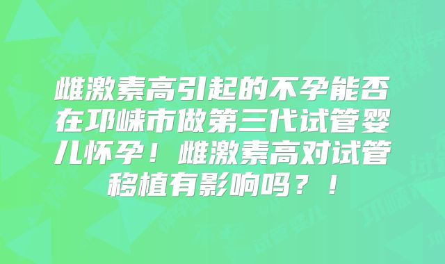 雌激素高引起的不孕能否在邛崃市做第三代试管婴儿怀孕！雌激素高对试管移植有影响吗？！