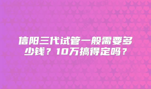 信阳三代试管一般需要多少钱？10万搞得定吗？