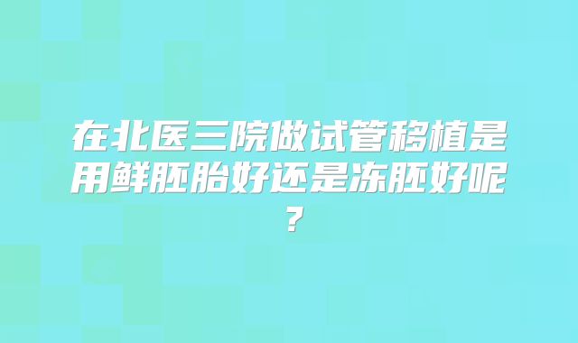 在北医三院做试管移植是用鲜胚胎好还是冻胚好呢?