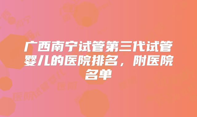 广西南宁试管第三代试管婴儿的医院排名,附医院名单