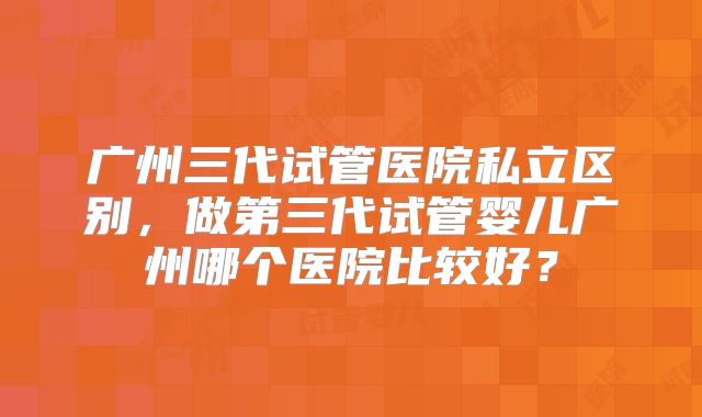 广州三代试管医院私立区别,做第三代试管婴儿广州哪个医院比较好?