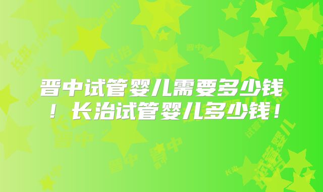 晋中试管婴儿需要多少钱！长治试管婴儿多少钱！