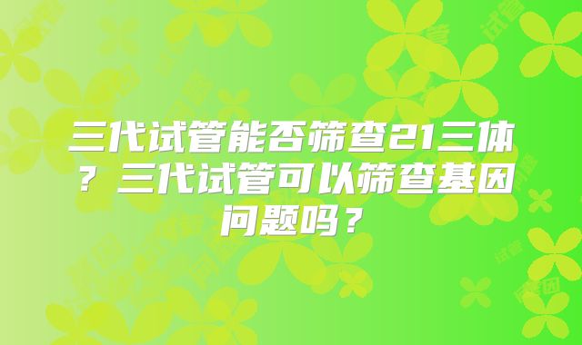 三代试管能否筛查21三体?三代试管可以筛查基因问题吗?