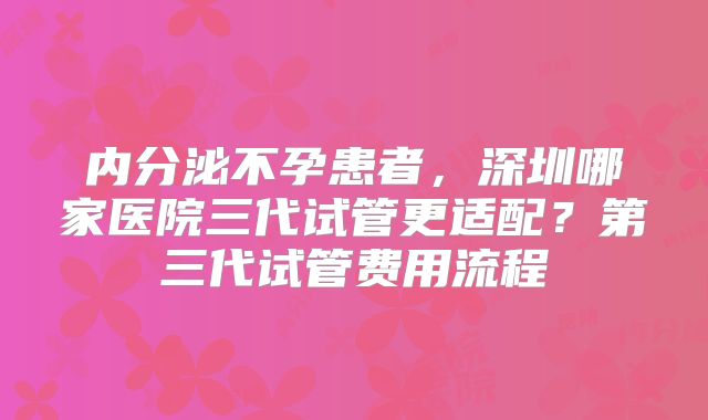 内分泌不孕患者，深圳哪家医院三代试管更适配？第三代试管费用流程