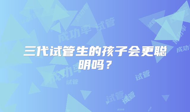 三代试管生的孩子会更聪明吗?
