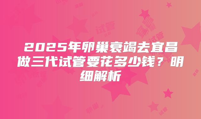 2025年卵巢衰竭去宜昌做三代试管要花多少钱？明细解析