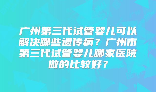 广州第三代试管婴儿可以解决哪些遗传病？广州市第三代试管婴儿哪家医院做的比较好？