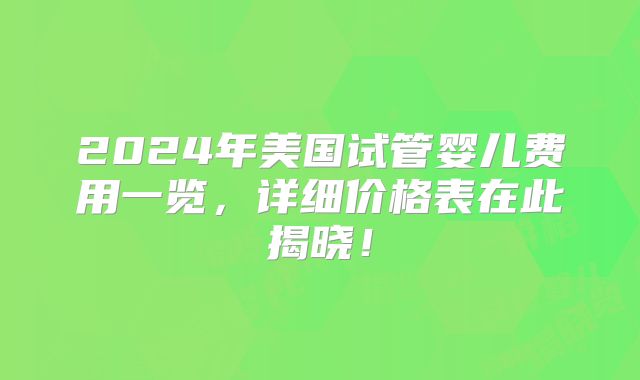 2024年美国试管婴儿费用一览,详细价格表在此揭晓!
