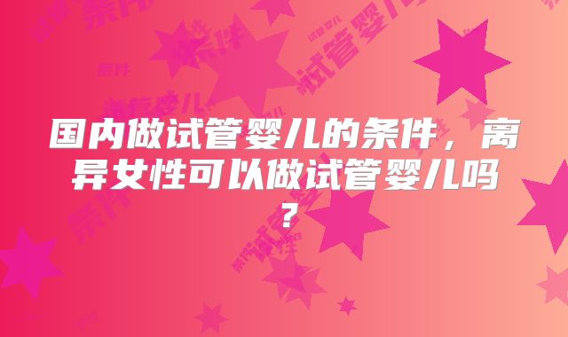 国内做试管婴儿的条件,离异女性可以做试管婴儿吗?
