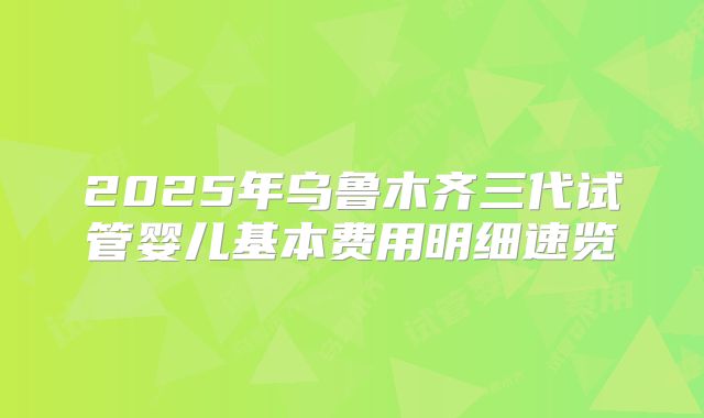 2025年乌鲁木齐三代试管婴儿基本费用明细速览