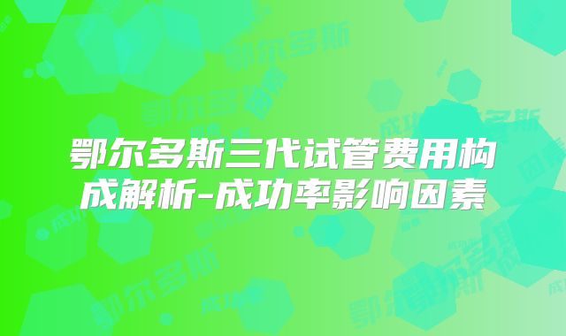 鄂尔多斯三代试管费用构成解析-成功率影响因素