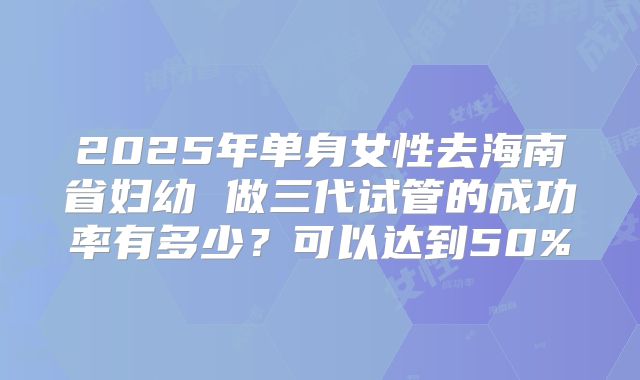 2025年单身女性去海南省妇幼 做三代试管的成功率有多少?可以达到50%
