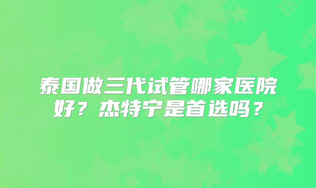 泰国做三代试管哪家医院好？杰特宁是首选吗？