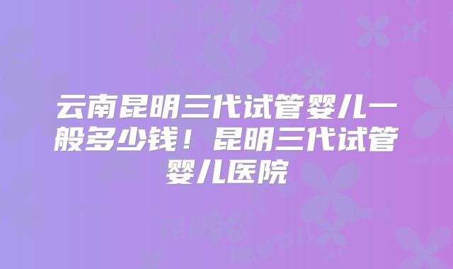 云南昆明三代试管婴儿一般多少钱！昆明三代试管婴儿医院