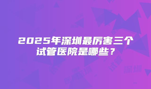 2025年深圳最厉害三个试管医院是哪些?