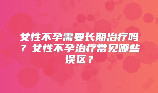 女性不孕需要长期治疗吗？女性不孕治疗常见哪些误区？