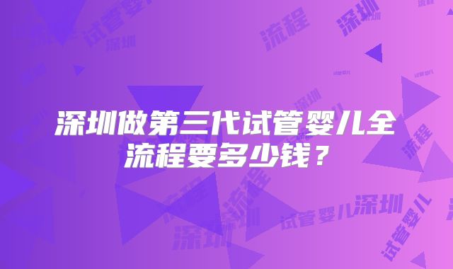 深圳做第三代试管婴儿全流程要多少钱？
