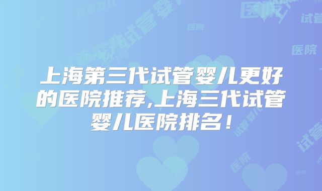 上海第三代试管婴儿更好的医院推荐,上海三代试管婴儿医院排名！