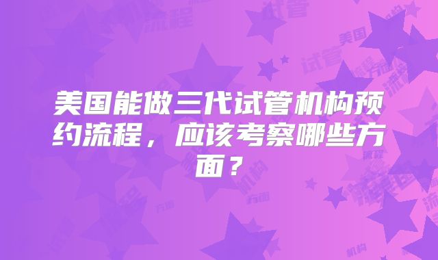 美国能做三代试管机构预约流程,应该考察哪些方面?