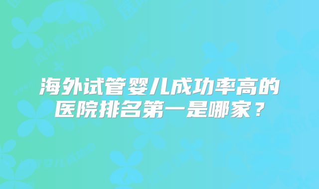 海外试管婴儿成功率高的医院排名第一是哪家?
