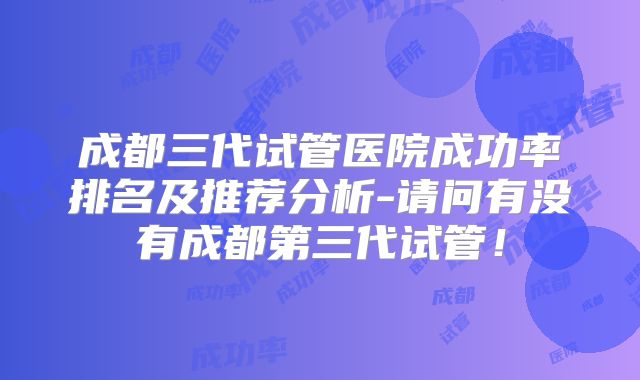 成都三代试管医院成功率排名及推荐分析-请问有没有成都第三代试管！
